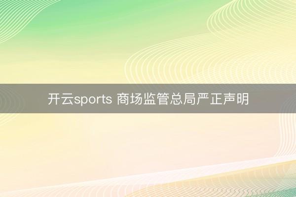 开云sports 商场监管总局严正声明