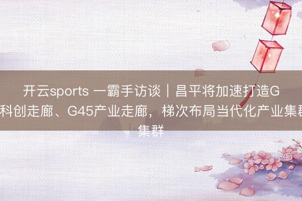 开云sports 一霸手访谈|昌平将加速打造G6科创走廊、G45产业走廊,梯次布局当代化产业集群