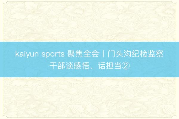kaiyun sports 聚焦全会丨门头沟纪检监察干部谈感悟、话担当②
