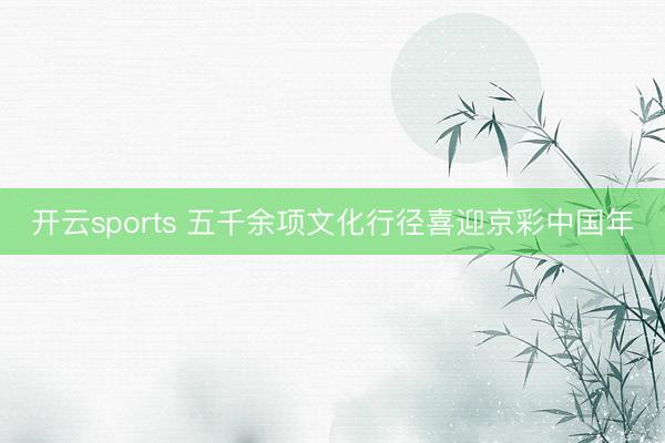 开云sports 五千余项文化行径喜迎京彩中国年