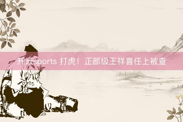 开云sports 打虎!正部级王祥喜任上被查