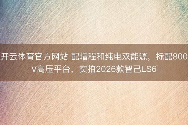 开云体育官方网站 配增程和纯电双能源,标配800V高压平台,实拍2026款智己LS6