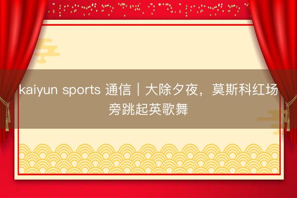 kaiyun sports 通信|大除夕夜,莫斯科红场旁跳起英歌舞