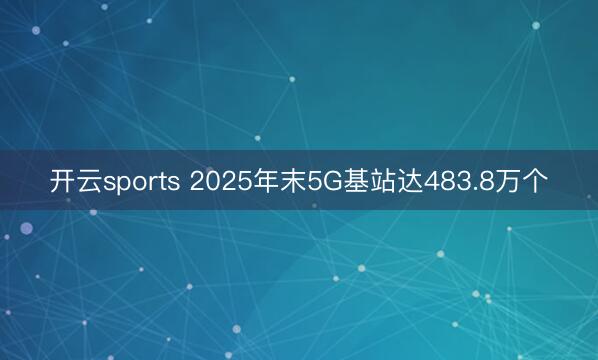 开云sports 2025年末5G基站达483.8万个