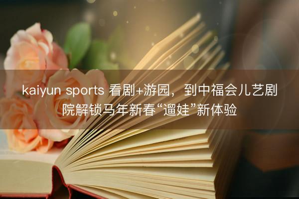 kaiyun sports 看剧+游园,到中福会儿艺剧院解锁马年新春“遛娃”新体验