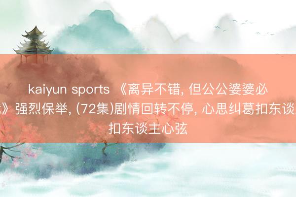 kaiyun sports 《离异不错, 但公公婆婆必须跟我》强烈保举, (72集)剧情回转不停, 心思纠葛扣东谈主心弦