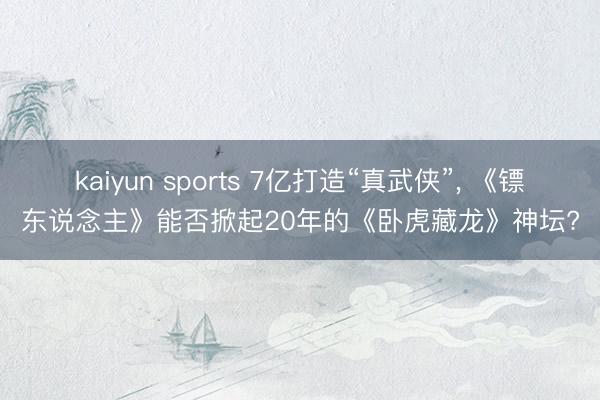 kaiyun sports 7亿打造“真武侠”, 《镖东说念主》能否掀起20年的《卧虎藏龙》神坛?