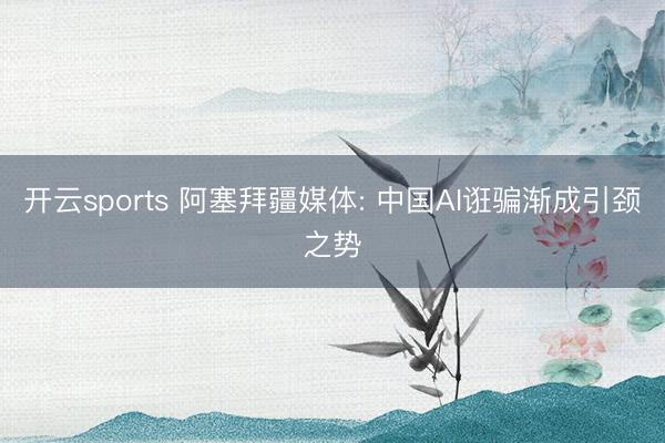 开云sports 阿塞拜疆媒体: 中国AI诳骗渐成引颈之势