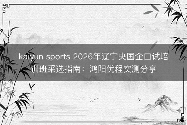 kaiyun sports 2026年辽宁央国企口试培训班采选指南:鸿阳优程实测分享