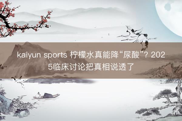 kaiyun sports 柠檬水真能降“尿酸”? 2025临床讨论把真相说透了