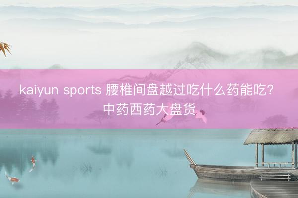 kaiyun sports 腰椎间盘越过吃什么药能吃? 中药西药大盘货