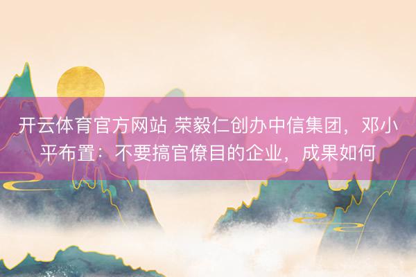 开云体育官方网站 荣毅仁创办中信集团,邓小平布置:不要搞官僚目的企业,成果如何