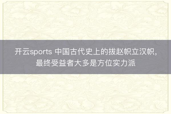 开云sports 中国古代史上的拔赵帜立汉帜,最终受益者大多是方位实力派