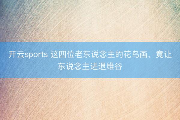 开云sports 这四位老东说念主的花鸟画,竟让东说念主进退维谷