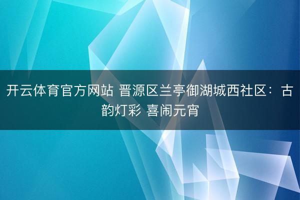开云体育官方网站 晋源区兰亭御湖城西社区:古韵灯彩 喜闹元宵