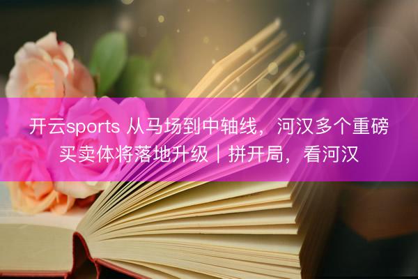 开云sports 从马场到中轴线,河汉多个重磅买卖体将落地升级|拼开局,看河汉