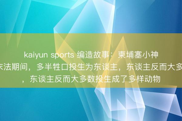 kaiyun sports 编造故事:柬埔塞小神僧索·萨利卡默示:末法期间,多半牲口投生为东谈主,东谈主反而大多数投生成了多样动物