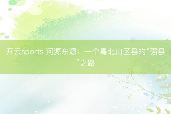 开云sports 河源东源:一个粤北山区县的“强县”之路