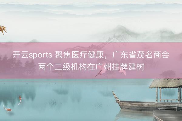 开云sports 聚焦医疗健康,广东省茂名商会两个二级机构在广州挂牌建树