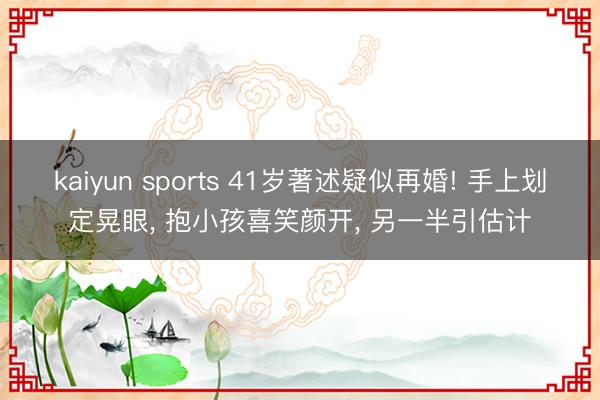 kaiyun sports 41岁著述疑似再婚! 手上划定晃眼, 抱小孩喜笑颜开, 另一半引估计