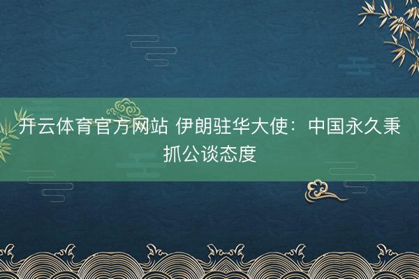 开云体育官方网站 伊朗驻华大使:中国永久秉抓公谈态度