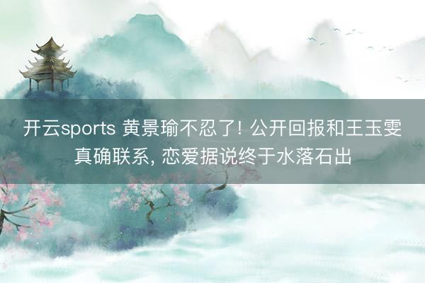 开云sports 黄景瑜不忍了! 公开回报和王玉雯真确联系, 恋爱据说终于水落石出