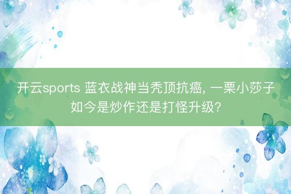 开云sports 蓝衣战神当秃顶抗癌, 一栗小莎子如今是炒作还是打怪升级?
