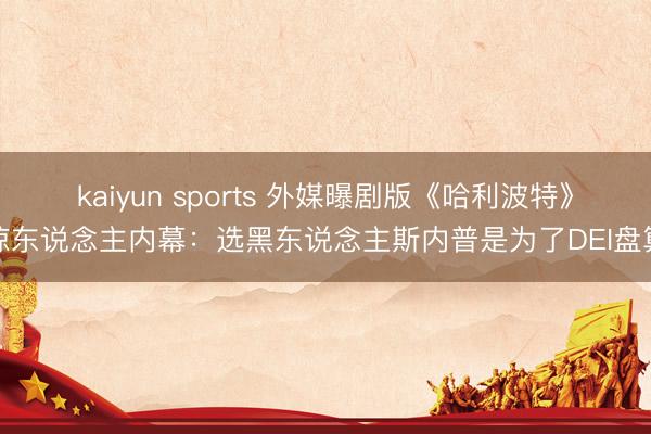 kaiyun sports 外媒曝剧版《哈利波特》惊东说念主内幕:选黑东说念主斯内普是为了DEI盘算