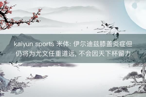 kaiyun sports 米体: 伊尔迪兹膝盖炎症但仍将为尤文任重道远, 不会因天下杯留力